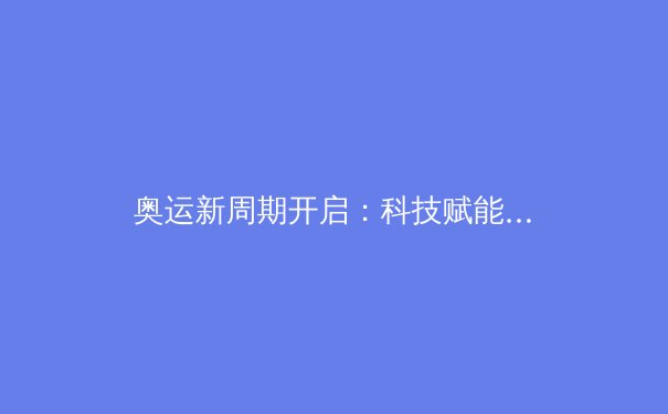 奥运新周期开启：科技赋能与人文精神如何重塑竞技体育未来