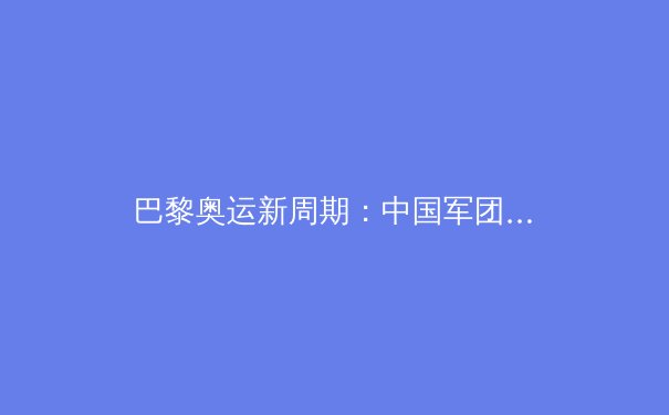 巴黎奥运新周期：中国军团优势重塑与挑战前瞻