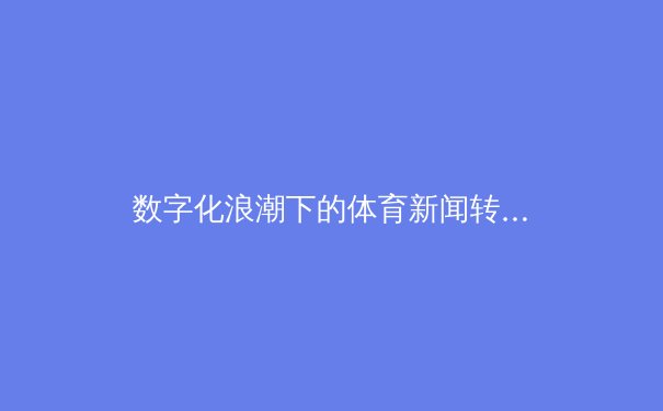 数字化浪潮下的体育新闻转型：从信息传递到情感共鸣的深度探索 - 3